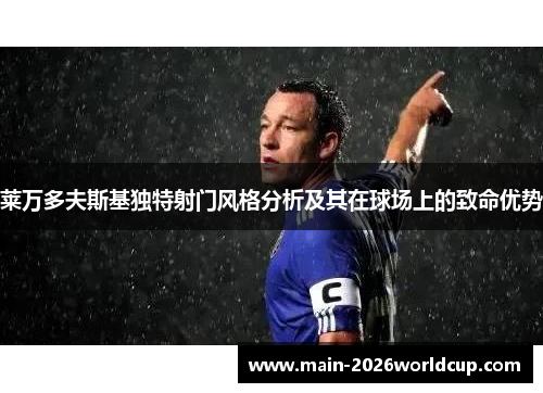 莱万多夫斯基独特射门风格分析及其在球场上的致命优势 莱万多夫斯基独特射门风格分析及其在球场上的致命优势