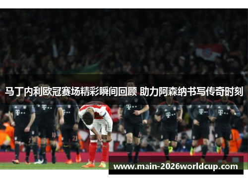 马丁内利欧冠赛场精彩瞬间回顾 助力阿森纳书写传奇时刻