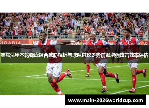 聚焦法甲本轮锋线组合威胁解析与球队进攻走势前瞻增强攻击效率评估