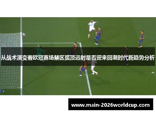 从战术演变看欧冠赛场禁区弧顶远射是否迎来回潮时代新趋势分析 从战术演变看欧冠赛场禁区弧顶远射是否迎来回潮时代新趋势分析