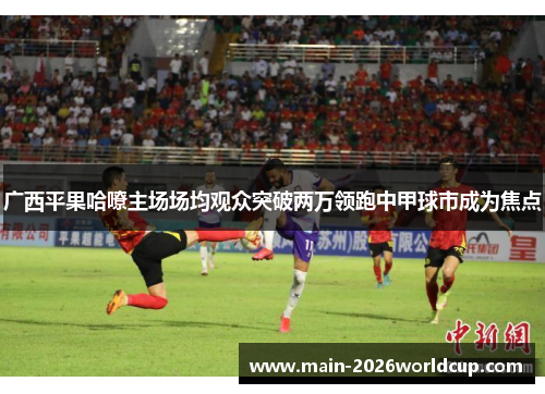 广西平果哈嘹主场场均观众突破两万领跑中甲球市成为焦点 广西平果哈嘹主场场均观众突破两万领跑中甲球市成为焦点