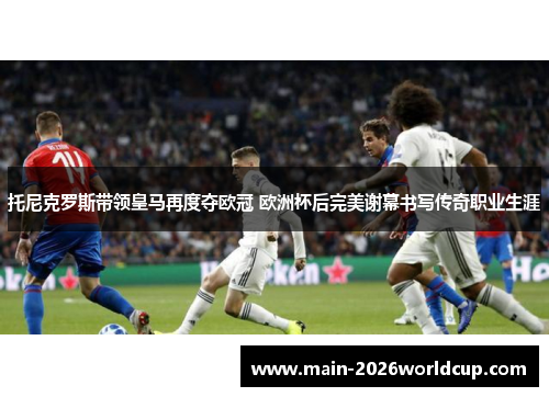 托尼克罗斯带领皇马再度夺欧冠 欧洲杯后完美谢幕书写传奇职业生涯