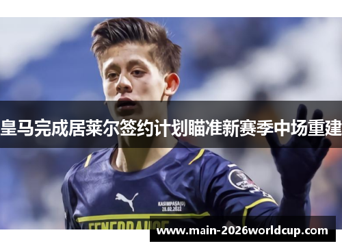 皇马完成居莱尔签约计划瞄准新赛季中场重建