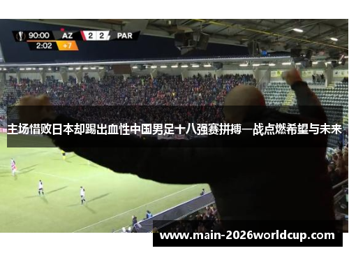 主场惜败日本却踢出血性中国男足十八强赛拼搏一战点燃希望与未来