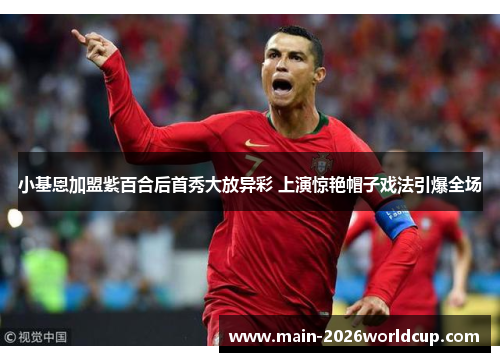 小基恩加盟紫百合后首秀大放异彩 上演惊艳帽子戏法引爆全场