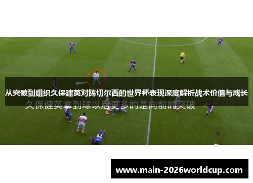 从突破到组织久保建英对阵切尔西的世界杯表现深度解析战术价值与成长 从突破到组织久保建英对阵切尔西的世界杯表现深度解析战术价值与成长