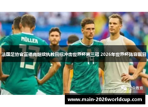 法国足协官宣德尚继续执教目标冲击世界杯第三冠 2026年世界杯阵容瞩目