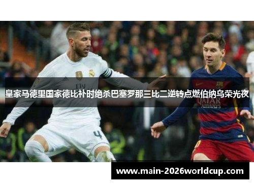 皇家马德里国家德比补时绝杀巴塞罗那三比二逆转点燃伯纳乌荣光夜